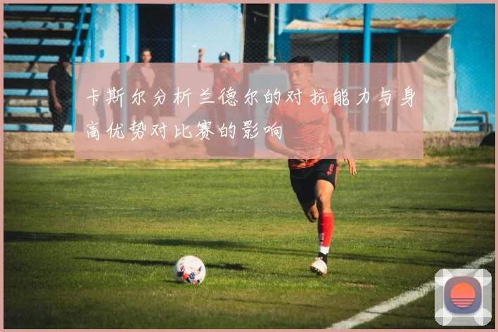 卡斯尔分析兰德尔的对抗能力与身高优势对比赛的影响