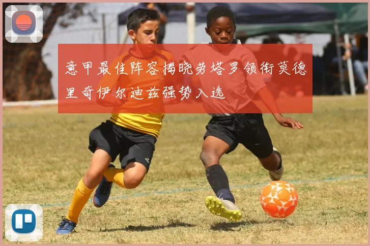 意甲最佳阵容揭晓劳塔罗领衔莫德里奇伊尔迪兹强势入选
