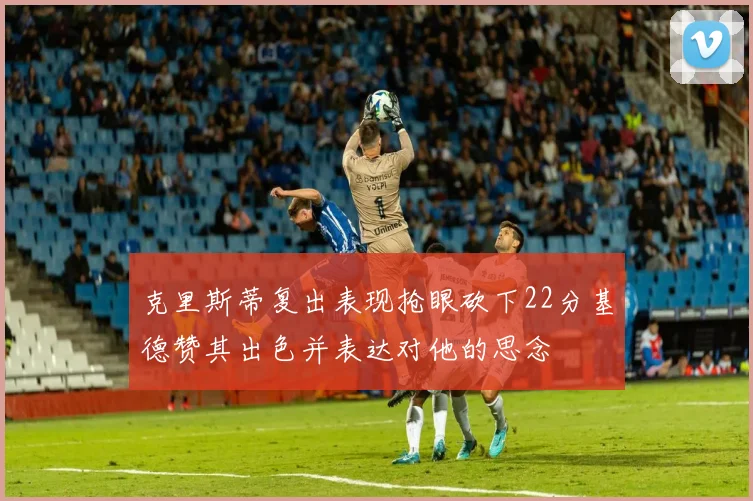 克里斯蒂复出表现抢眼砍下22分基德赞其出色并表达对他的思念