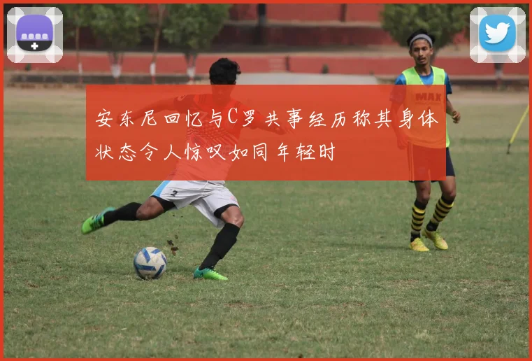 安东尼回忆与C罗共事经历称其身体状态令人惊叹如同年轻时