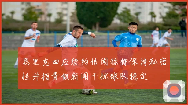 恩里克回应续约传闻称将保持私密性并指责假新闻干扰球队稳定
