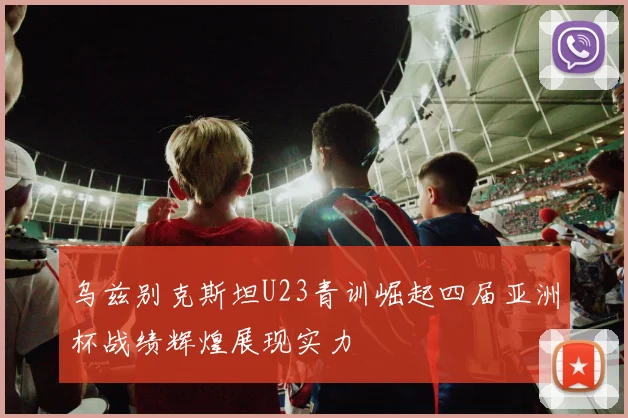 乌兹别克斯坦U23青训崛起四届亚洲杯战绩辉煌展现实力