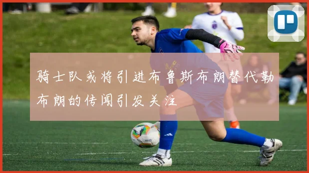 骑士队或将引进布鲁斯布朗替代勒布朗的传闻引发关注