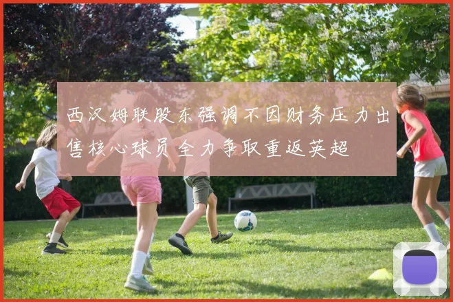 西汉姆联股东强调不因财务压力出售核心球员全力争取重返英超