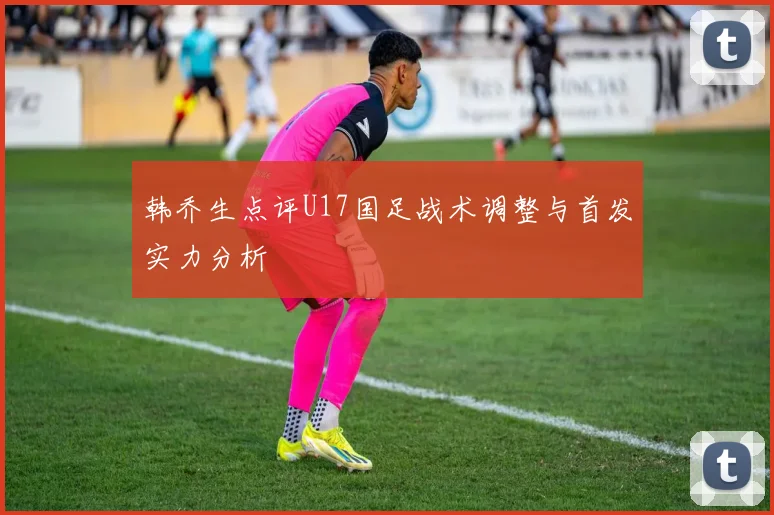 韩乔生点评U17国足战术调整与首发实力分析