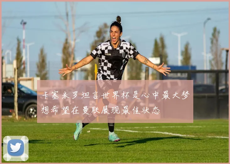 卡塞米罗坦言世界杯是心中最大梦想希望在曼联展现最佳状态