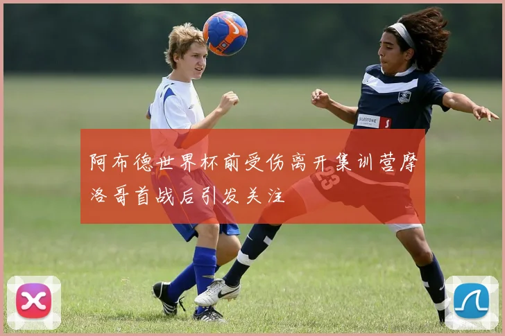 阿布德世界杯前受伤离开集训营摩洛哥首战后引发关注