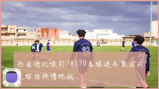 西南德比吸引38570名球迷齐聚龙兴足球场热情观战