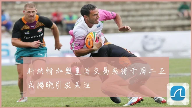 科纳特加盟皇马交易或将于周二正式揭晓引发关注