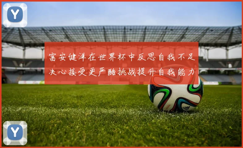 富安健洋在世界杯中反思自我不足决心接受更严酷挑战提升自我能力