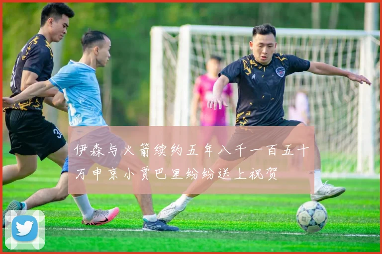 伊森与火箭续约五年八千一百五十万申京小贾巴里纷纷送上祝贺