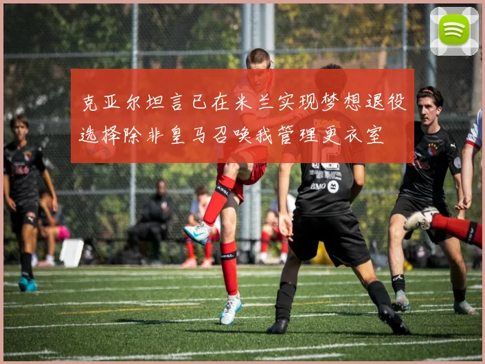 克亚尔坦言已在米兰实现梦想退役选择除非皇马召唤我管理更衣室