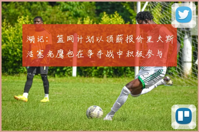 湖记：篮网计划以顶薪报价里夫斯活塞老鹰也在争夺战中积极参与