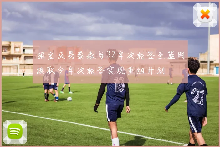 掘金交易泰森与32年次轮签至篮网换取今年次轮签实现重组计划