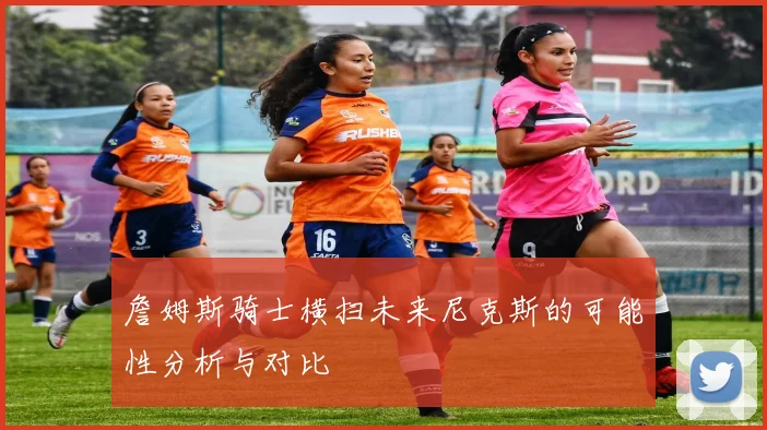詹姆斯骑士横扫未来尼克斯的可能性分析与对比