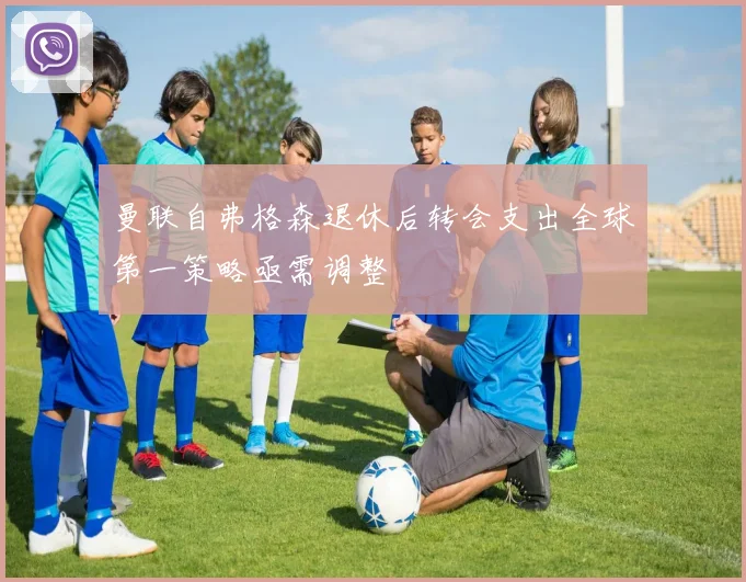 曼联自弗格森退休后转会支出全球第一策略亟需调整