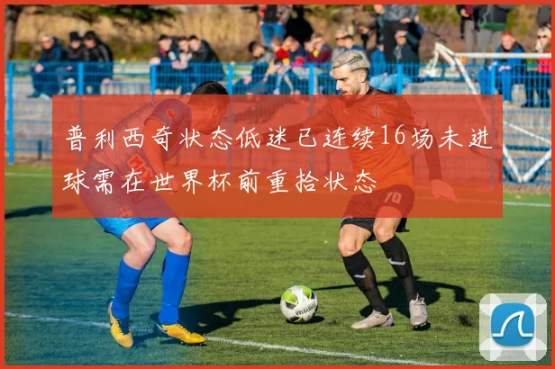 普利西奇状态低迷已连续16场未进球需在世界杯前重拾状态