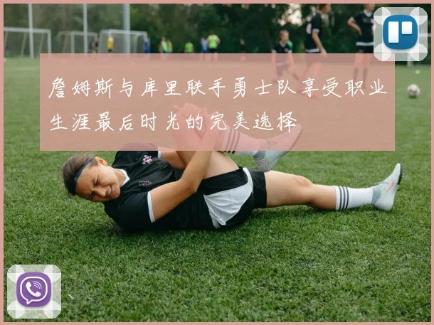 詹姆斯与库里联手勇士队享受职业生涯最后时光的完美选择