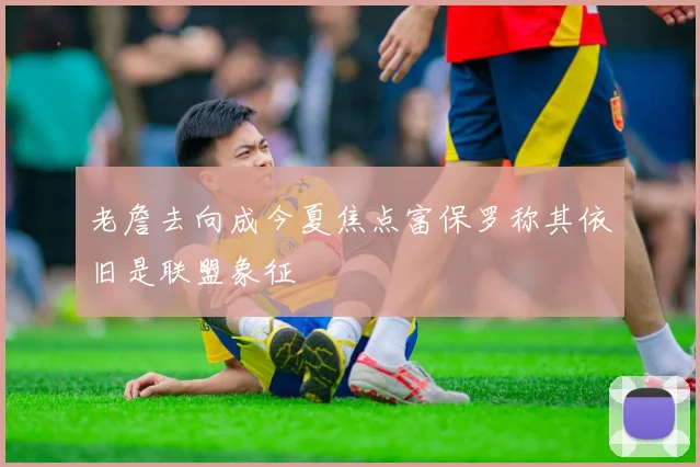 老詹去向成今夏焦点富保罗称其依旧是联盟象征