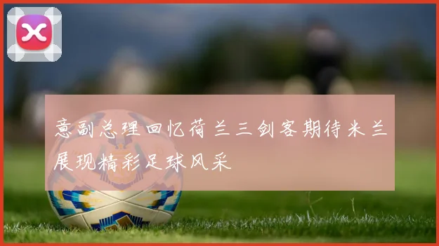 意副总理回忆荷兰三剑客期待米兰展现精彩足球风采