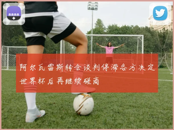 阿尔瓦雷斯转会谈判停滞各方决定世界杯后再继续磋商